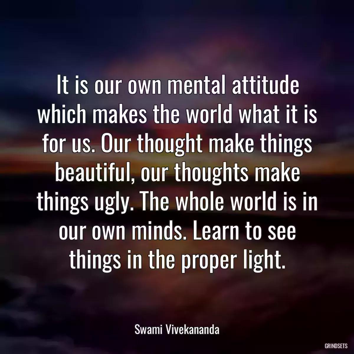 It is our own mental attitude which makes the world what it is for us. Our thought make things beautiful, our thoughts make things ugly. The whole world is in our own minds. Learn to see things in the proper light.