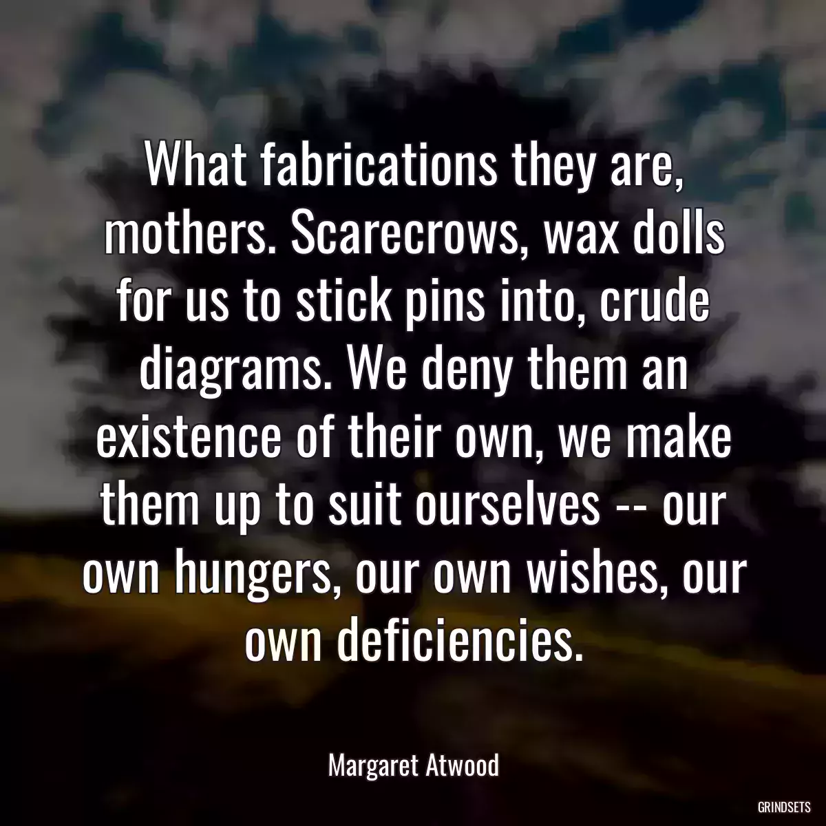 What fabrications they are, mothers. Scarecrows, wax dolls for us to stick pins into, crude diagrams. We deny them an existence of their own, we make them up to suit ourselves -- our own hungers, our own wishes, our own deficiencies.