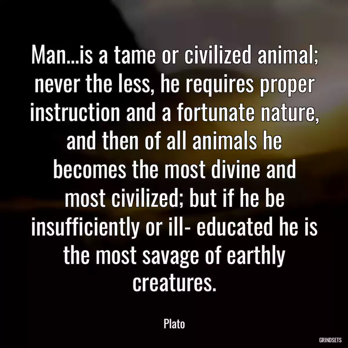 Man...is a tame or civilized animal; never the less, he requires proper instruction and a fortunate nature, and then of all animals he becomes the most divine and most civilized; but if he be insufficiently or ill- educated he is the most savage of earthly creatures.