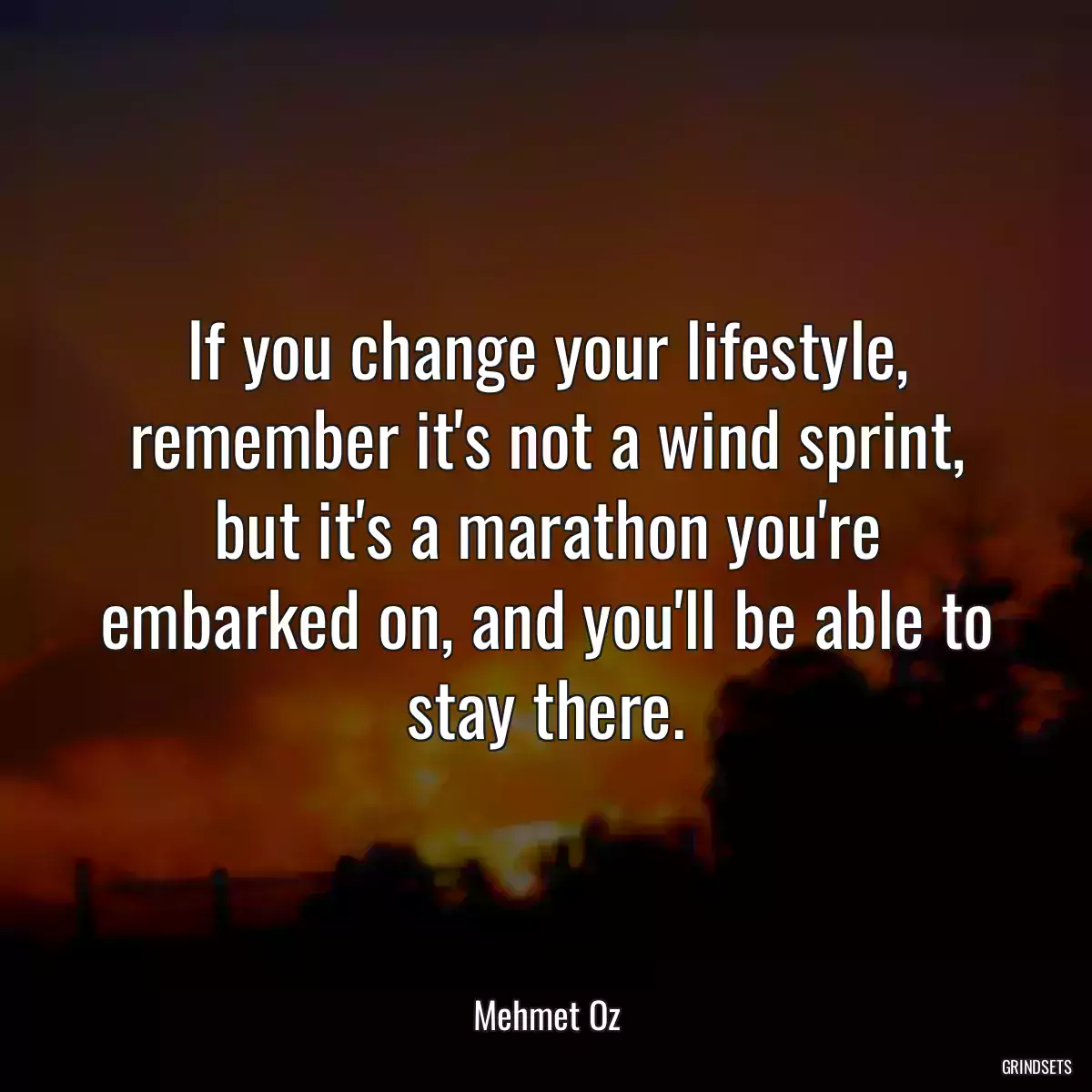 If you change your lifestyle, remember it\'s not a wind sprint, but it\'s a marathon you\'re embarked on, and you\'ll be able to stay there.