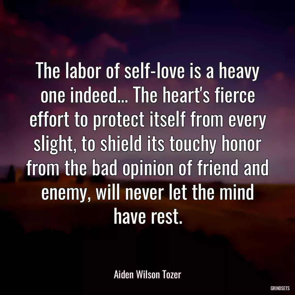 The labor of self-love is a heavy one indeed... The heart\'s fierce effort to protect itself from every slight, to shield its touchy honor from the bad opinion of friend and enemy, will never let the mind have rest.