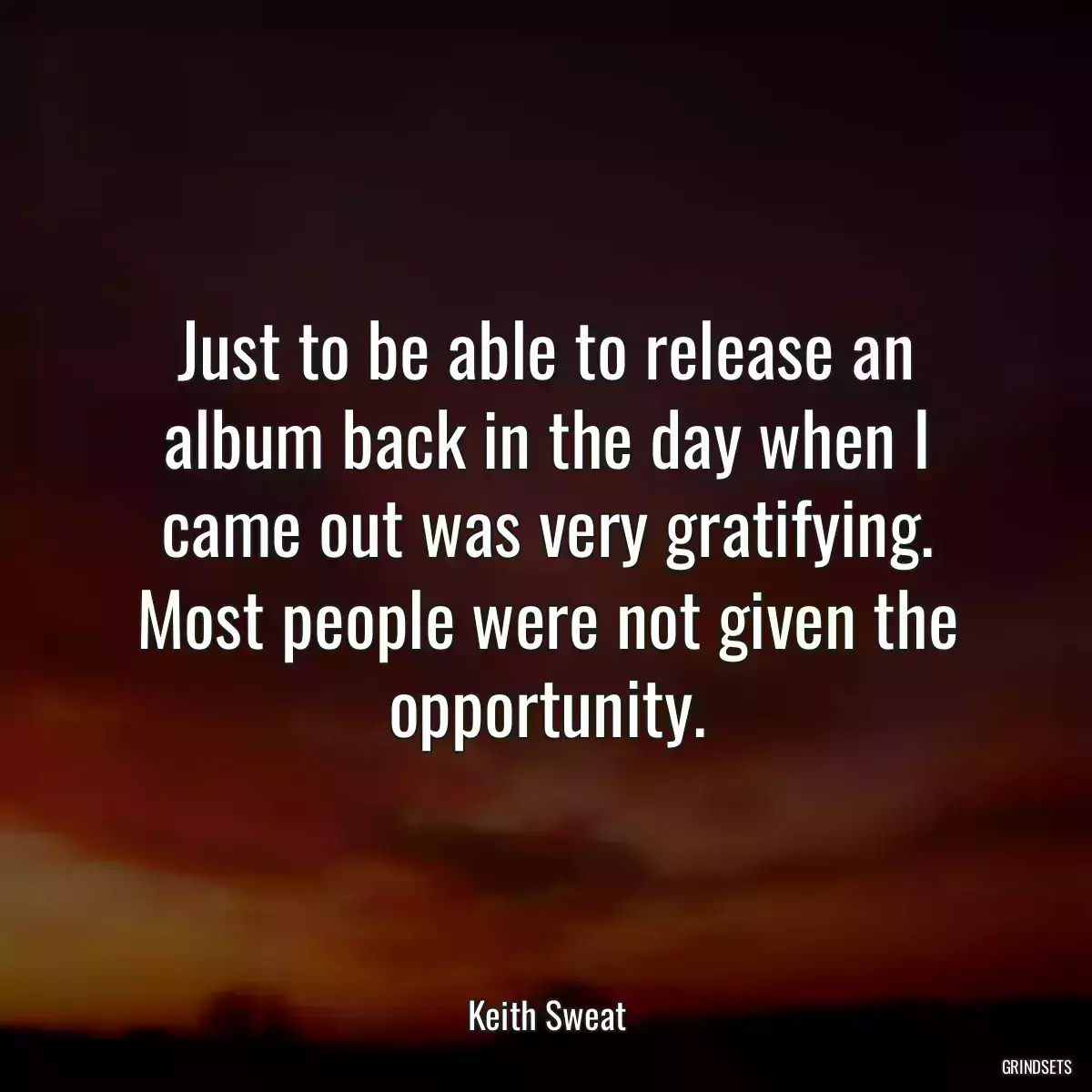 Just to be able to release an album back in the day when I came out was very gratifying. Most people were not given the opportunity.