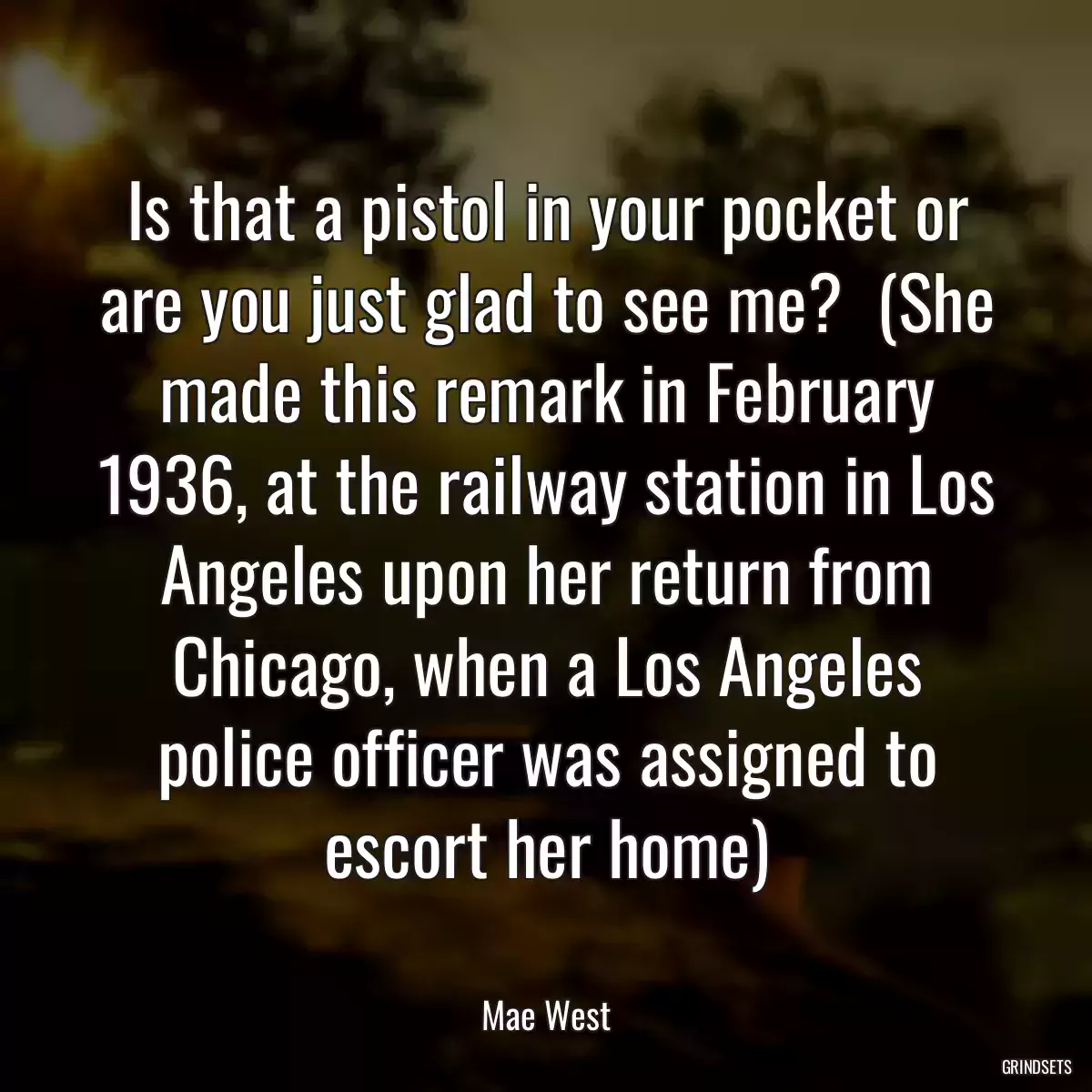 Is that a pistol in your pocket or are you just glad to see me?  (She made this remark in February 1936, at the railway station in Los Angeles upon her return from Chicago, when a Los Angeles police officer was assigned to escort her home)