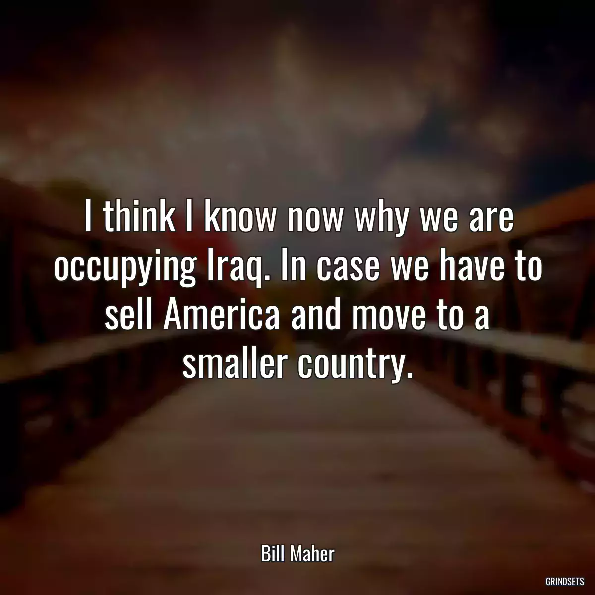 I think I know now why we are occupying Iraq. In case we have to sell America and move to a smaller country.