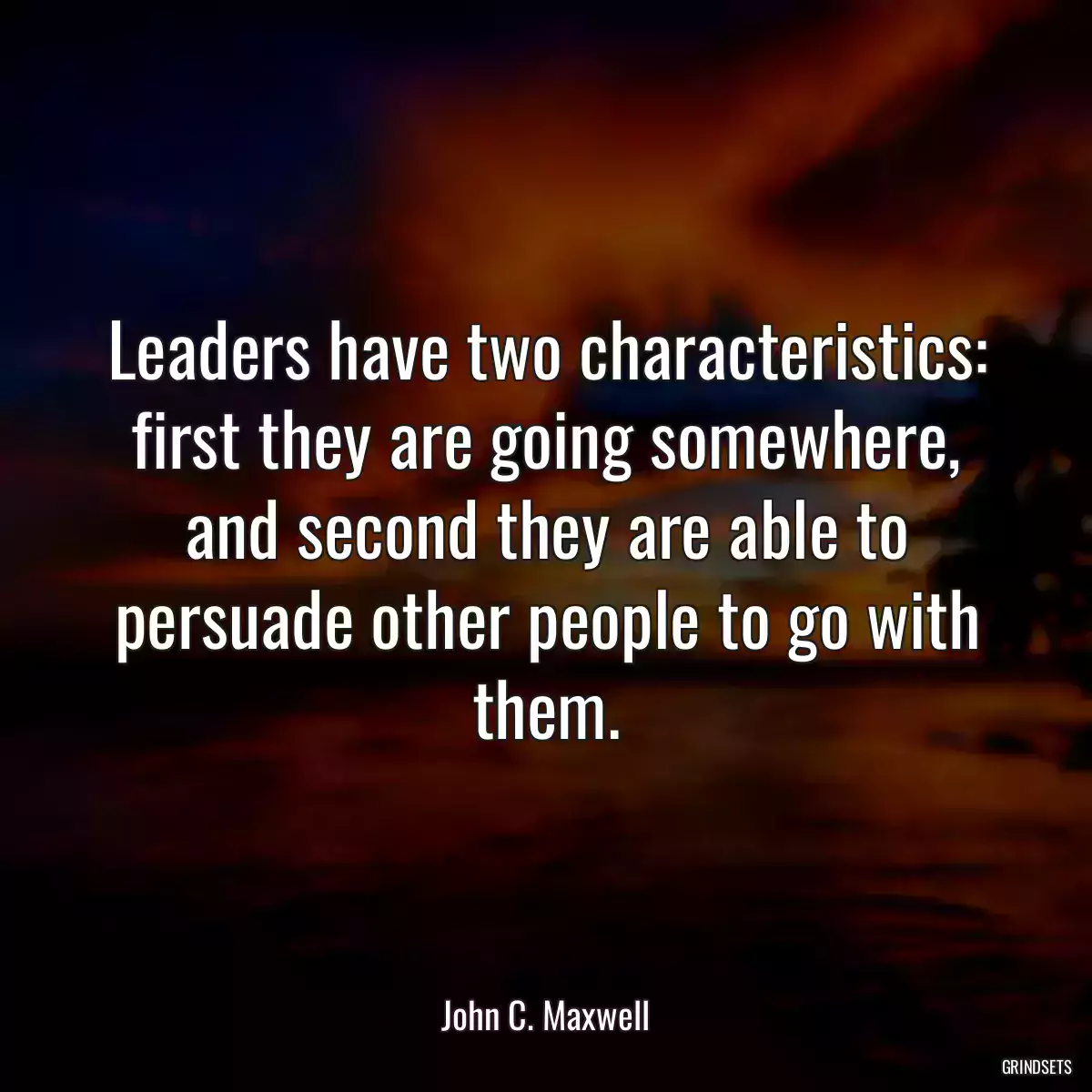 Leaders have two characteristics: first they are going somewhere, and second they are able to persuade other people to go with them.