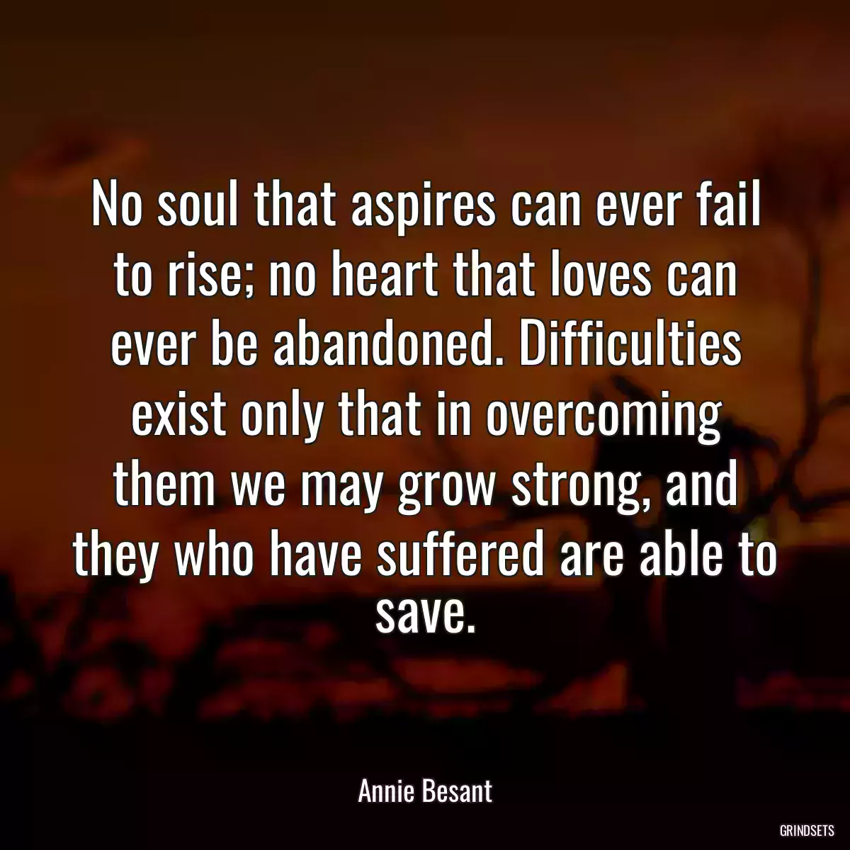 No soul that aspires can ever fail to rise; no heart that loves can ever be abandoned. Difficulties exist only that in overcoming them we may grow strong, and they who have suffered are able to save.