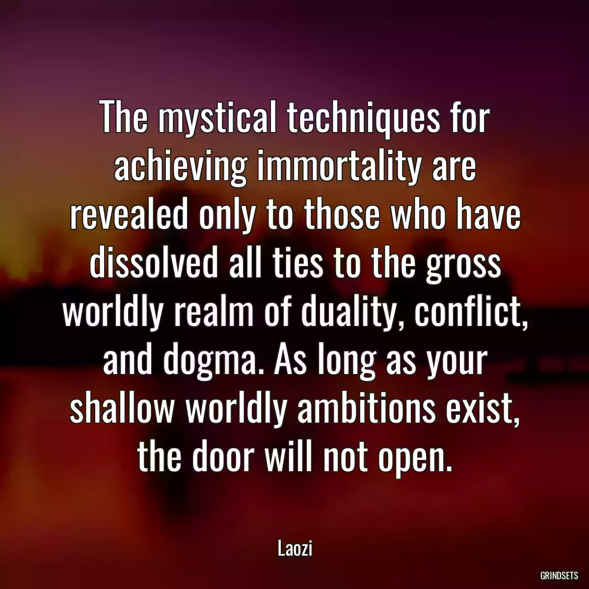 The mystical techniques for achieving immortality are revealed only to those who have dissolved all ties to the gross worldly realm of duality, conflict, and dogma. As long as your shallow worldly ambitions exist, the door will not open.