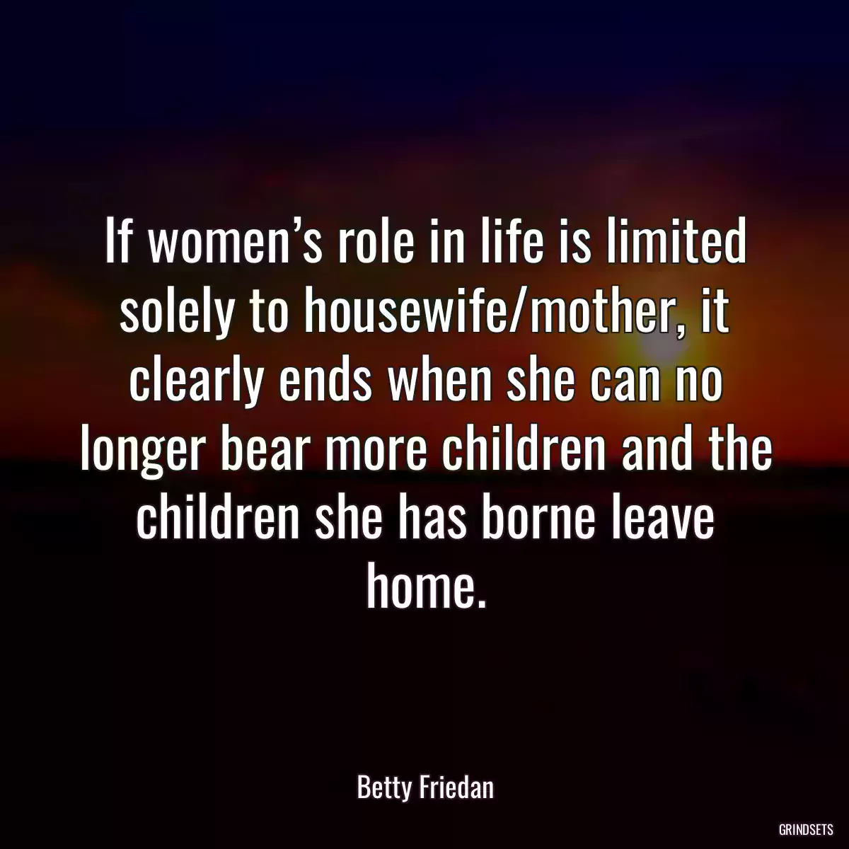 If women’s role in life is limited solely to housewife/mother, it clearly ends when she can no longer bear more children and the children she has borne leave home.