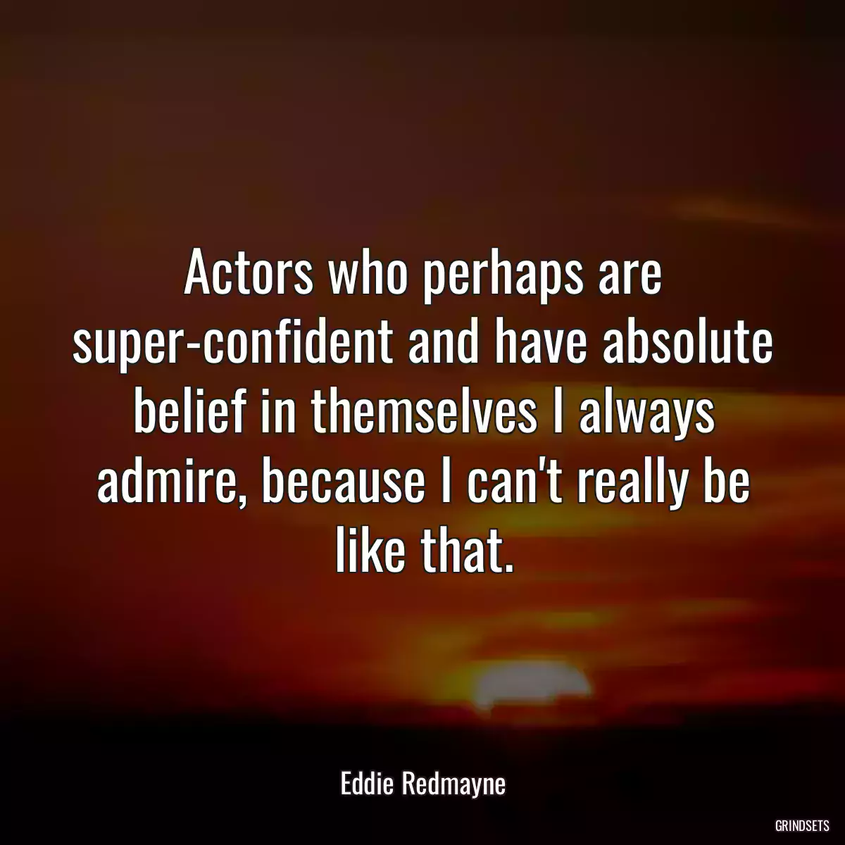 Actors who perhaps are super-confident and have absolute belief in themselves I always admire, because I can\'t really be like that.