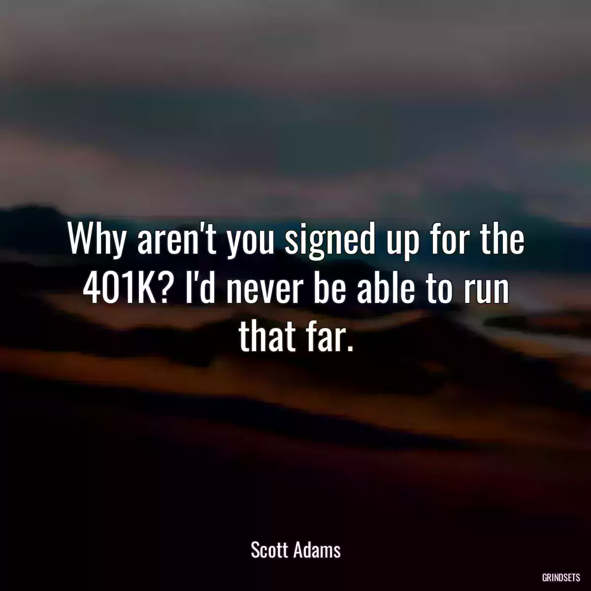 Why aren\'t you signed up for the 401K? I\'d never be able to run that far.