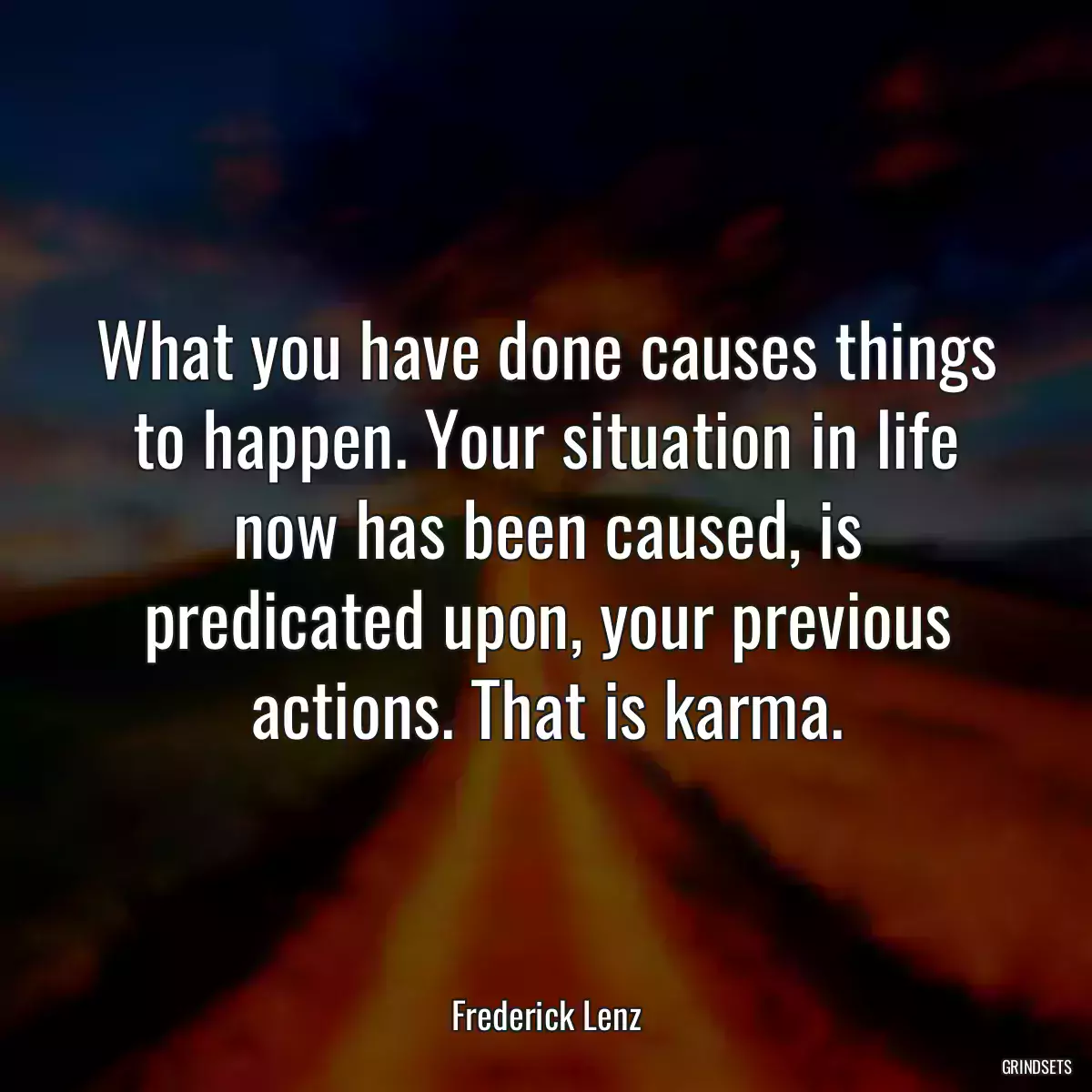 What you have done causes things to happen. Your situation in life now has been caused, is predicated upon, your previous actions. That is karma.