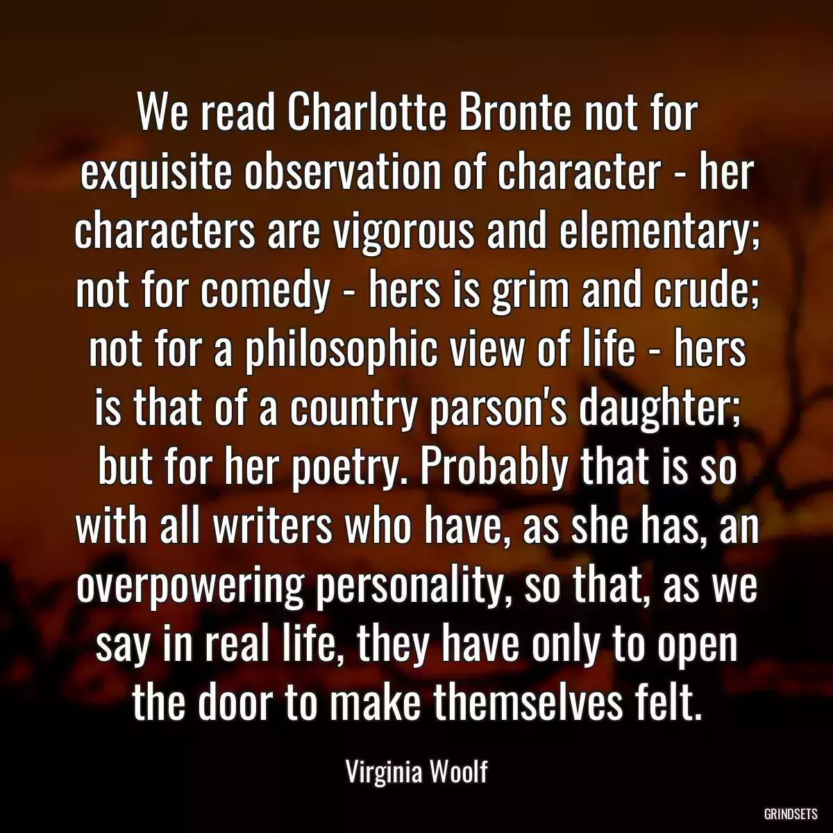 We read Charlotte Bronte not for exquisite observation of character - her characters are vigorous and elementary; not for comedy - hers is grim and crude; not for a philosophic view of life - hers is that of a country parson\'s daughter; but for her poetry. Probably that is so with all writers who have, as she has, an overpowering personality, so that, as we say in real life, they have only to open the door to make themselves felt.