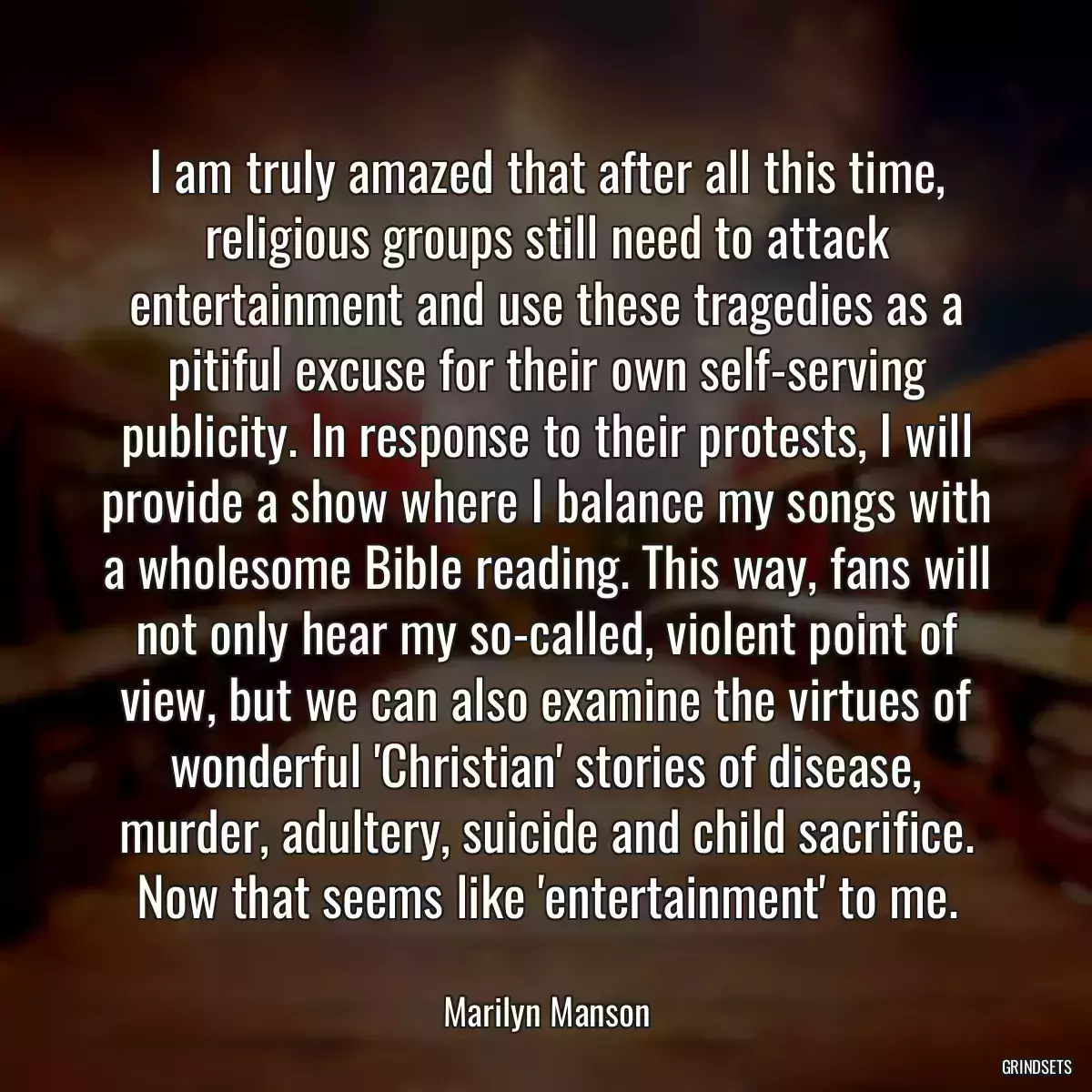 I am truly amazed that after all this time, religious groups still need to attack entertainment and use these tragedies as a pitiful excuse for their own self-serving publicity. In response to their protests, I will provide a show where I balance my songs with a wholesome Bible reading. This way, fans will not only hear my so-called, violent point of view, but we can also examine the virtues of wonderful \'Christian\' stories of disease, murder, adultery, suicide and child sacrifice. Now that seems like \'entertainment\' to me.