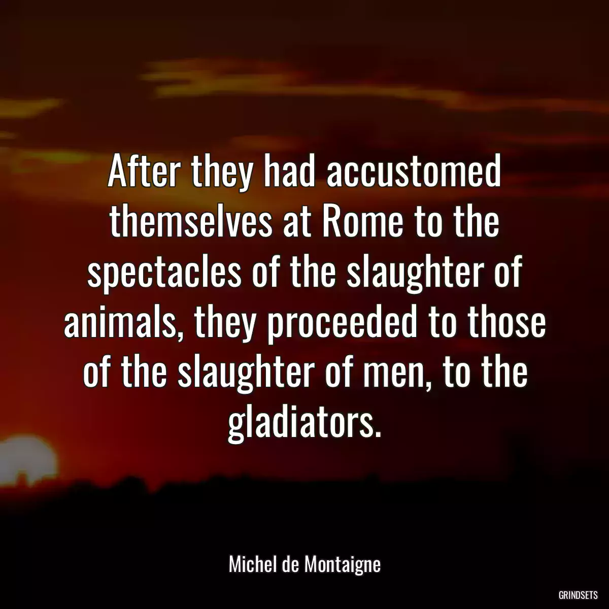 After they had accustomed themselves at Rome to the spectacles of the slaughter of animals, they proceeded to those of the slaughter of men, to the gladiators.