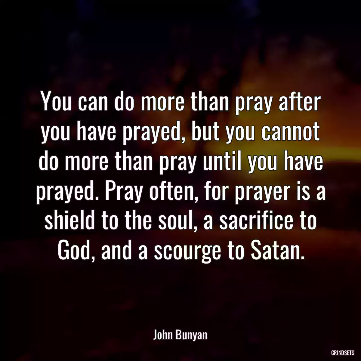 You can do more than pray after you have prayed, but you cannot do more than pray until you have prayed. Pray often, for prayer is a shield to the soul, a sacrifice to God, and a scourge to Satan.