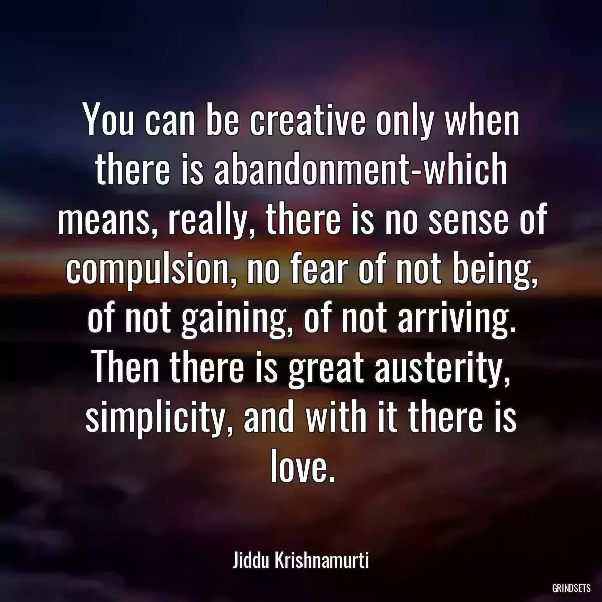 You can be creative only when there is abandonment-which means, really, there is no sense of compulsion, no fear of not being, of not gaining, of not arriving. Then there is great austerity, simplicity, and with it there is love.