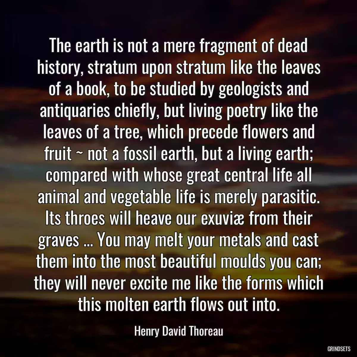 The earth is not a mere fragment of dead history, stratum upon stratum like the leaves of a book, to be studied by geologists and antiquaries chiefly, but living poetry like the leaves of a tree, which precede flowers and fruit ~ not a fossil earth, but a living earth; compared with whose great central life all animal and vegetable life is merely parasitic. Its throes will heave our exuviæ from their graves ... You may melt your metals and cast them into the most beautiful moulds you can; they will never excite me like the forms which this molten earth flows out into.