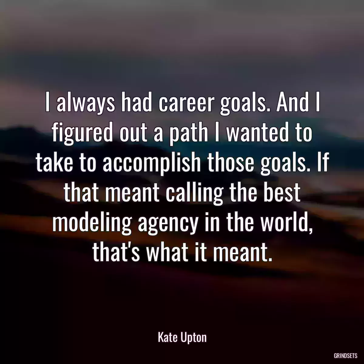 I always had career goals. And I figured out a path I wanted to take to accomplish those goals. If that meant calling the best modeling agency in the world, that\'s what it meant.