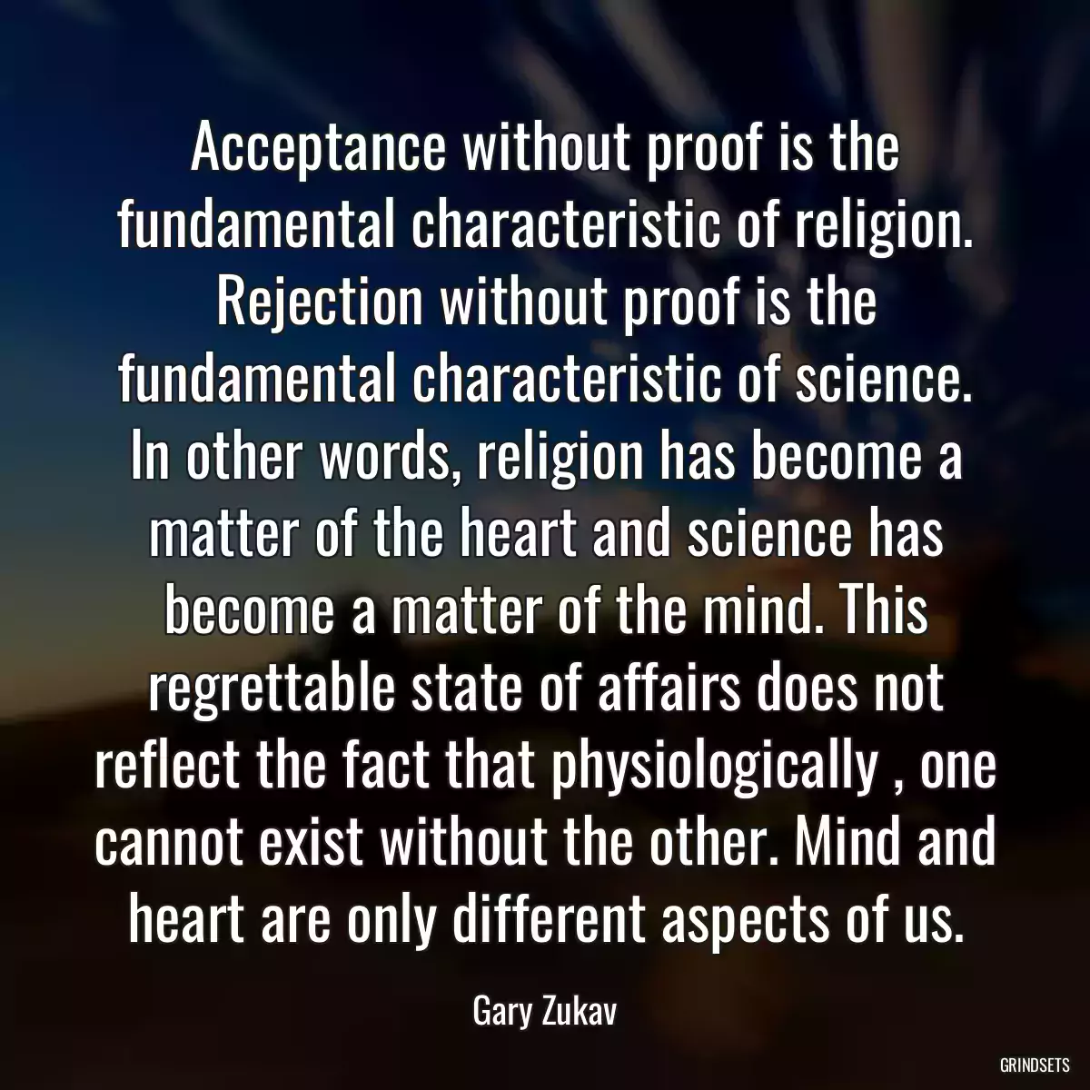 Acceptance without proof is the fundamental characteristic of religion. Rejection without proof is the fundamental characteristic of science. In other words, religion has become a matter of the heart and science has become a matter of the mind. This regrettable state of affairs does not reflect the fact that physiologically , one cannot exist without the other. Mind and heart are only different aspects of us.