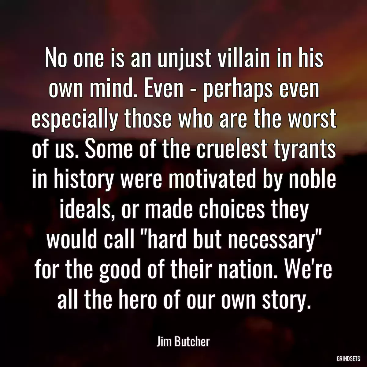 No one is an unjust villain in his own mind. Even - perhaps even especially those who are the worst of us. Some of the cruelest tyrants in history were motivated by noble ideals, or made choices they would call \