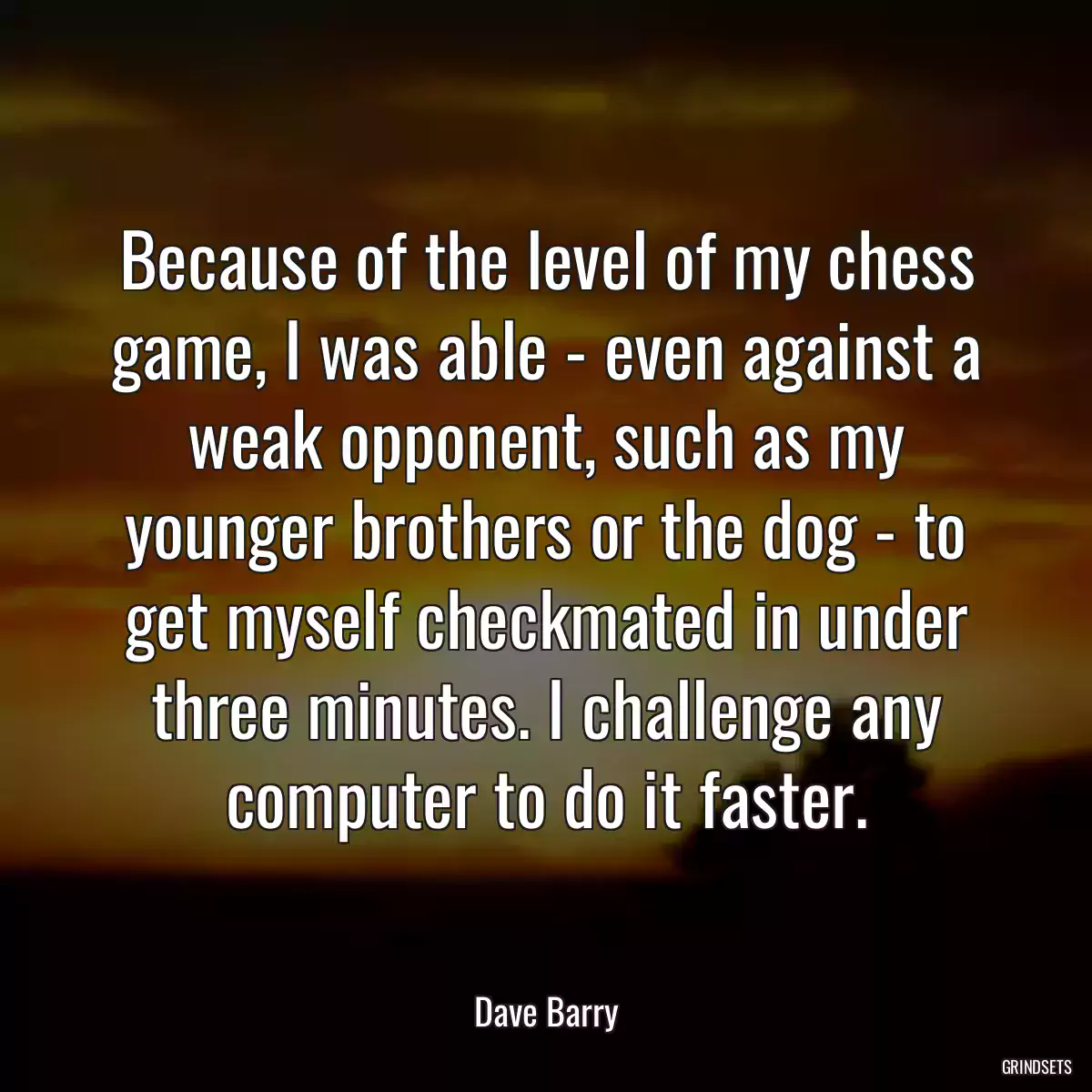 Because of the level of my chess game, I was able - even against a weak opponent, such as my younger brothers or the dog - to get myself checkmated in under three minutes. I challenge any computer to do it faster.