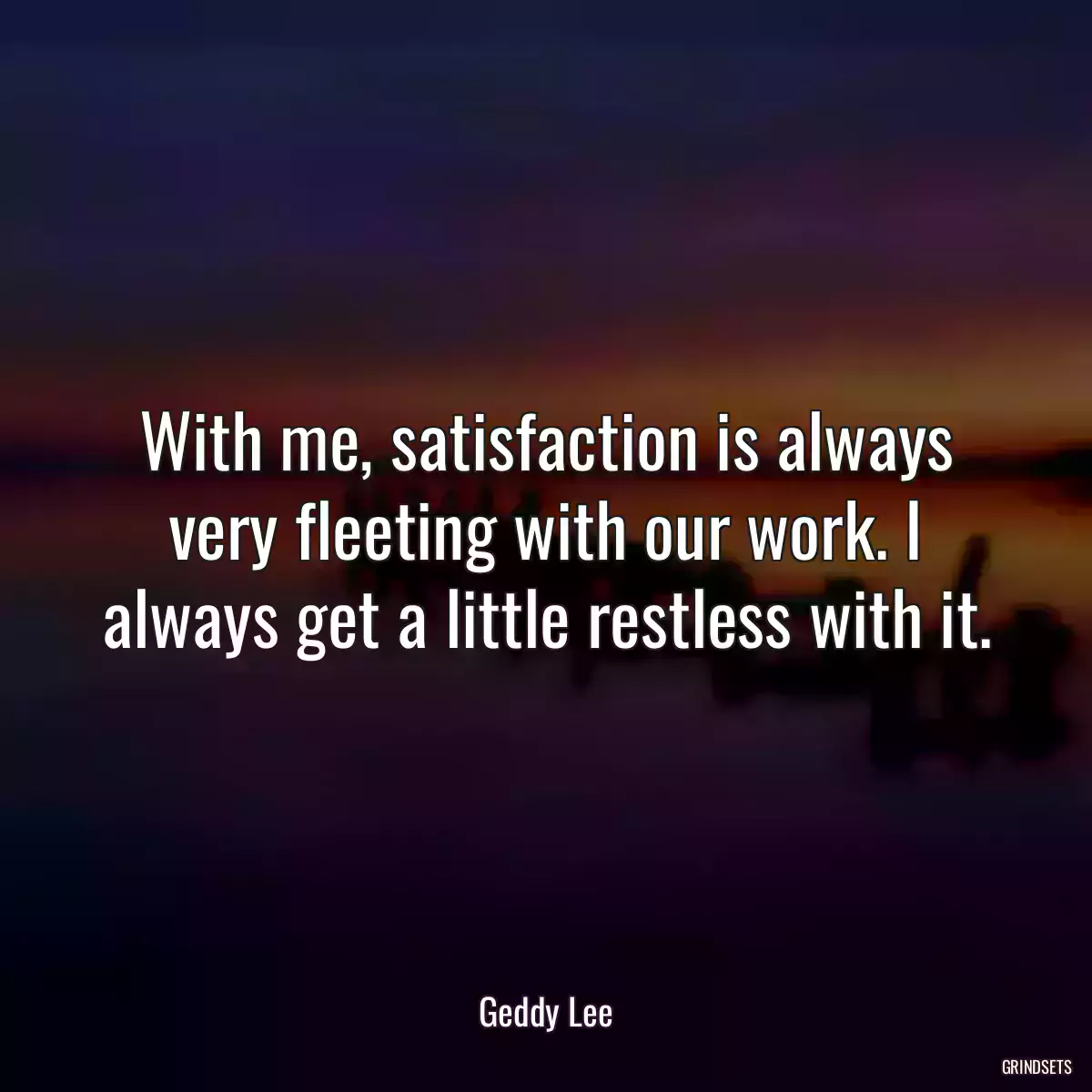 With me, satisfaction is always very fleeting with our work. I always get a little restless with it.