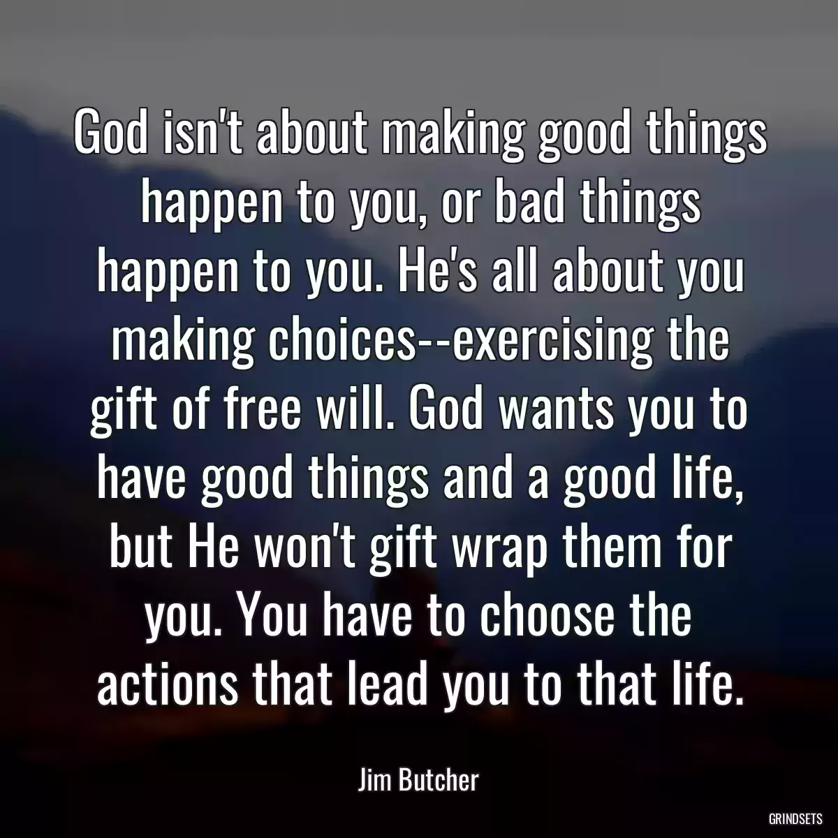 God isn\'t about making good things happen to you, or bad things happen to you. He\'s all about you making choices--exercising the gift of free will. God wants you to have good things and a good life, but He won\'t gift wrap them for you. You have to choose the actions that lead you to that life.