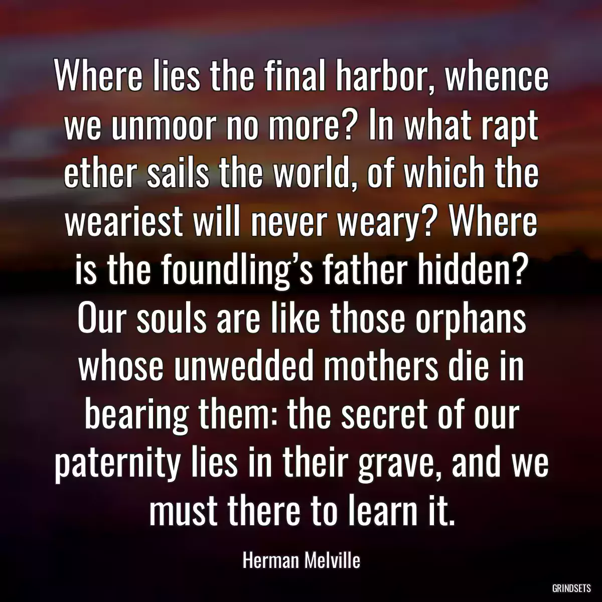 Where lies the final harbor, whence we unmoor no more? In what rapt ether sails the world, of which the weariest will never weary? Where is the foundling’s father hidden? Our souls are like those orphans whose unwedded mothers die in bearing them: the secret of our paternity lies in their grave, and we must there to learn it.