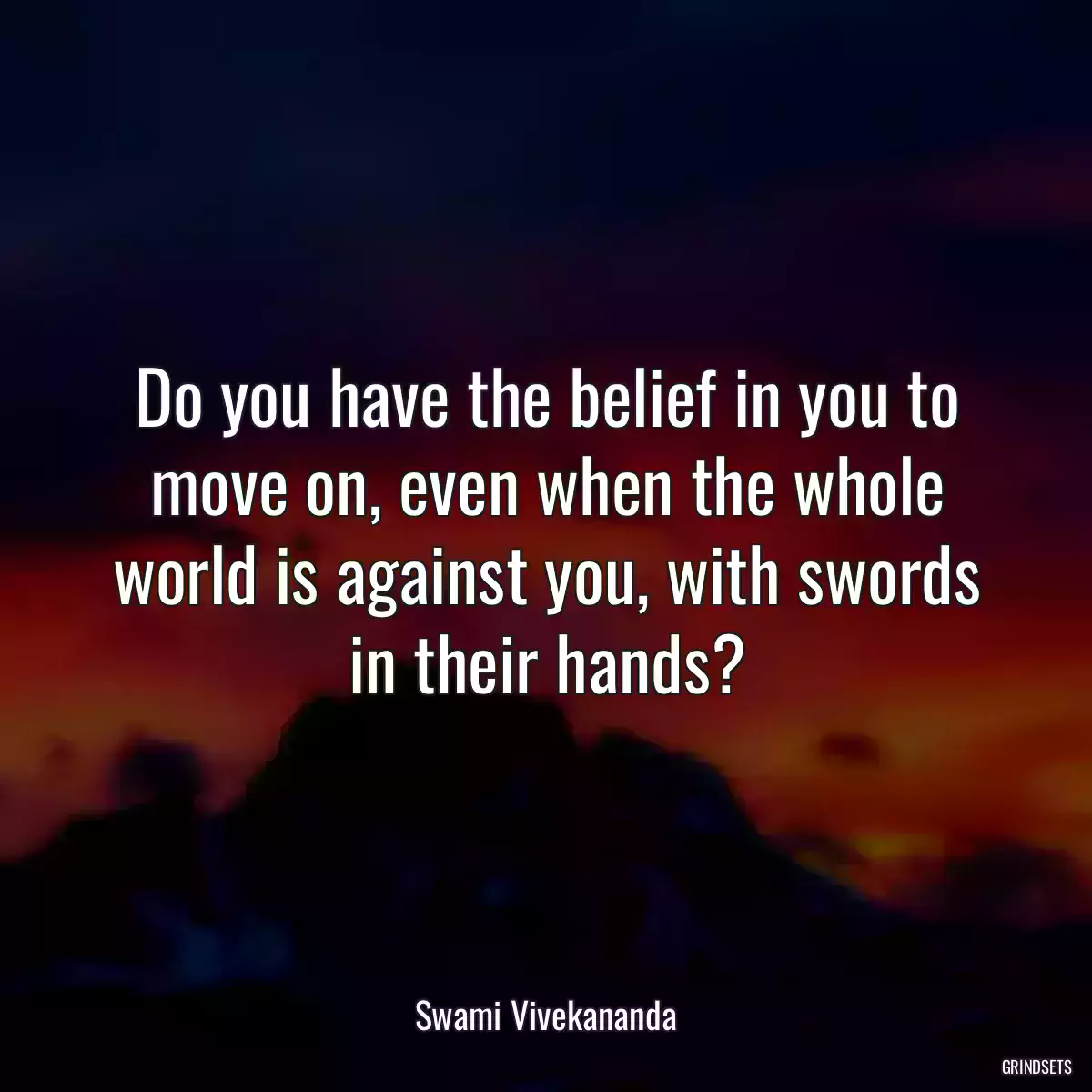 Do you have the belief in you to move on, even when the whole world is against you, with swords in their hands?