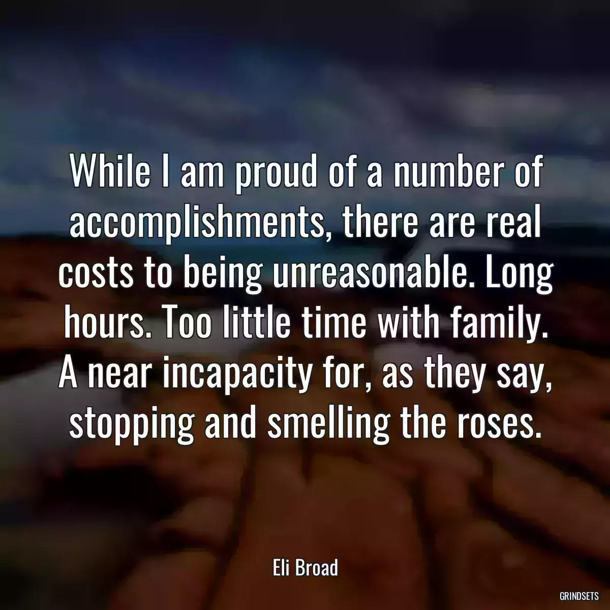 While I am proud of a number of accomplishments, there are real costs to being unreasonable. Long hours. Too little time with family. A near incapacity for, as they say, stopping and smelling the roses.