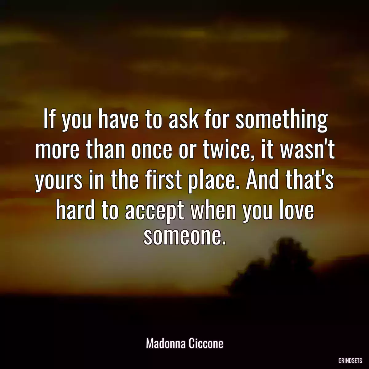 If you have to ask for something more than once or twice, it wasn\'t yours in the first place. And that\'s hard to accept when you love someone.