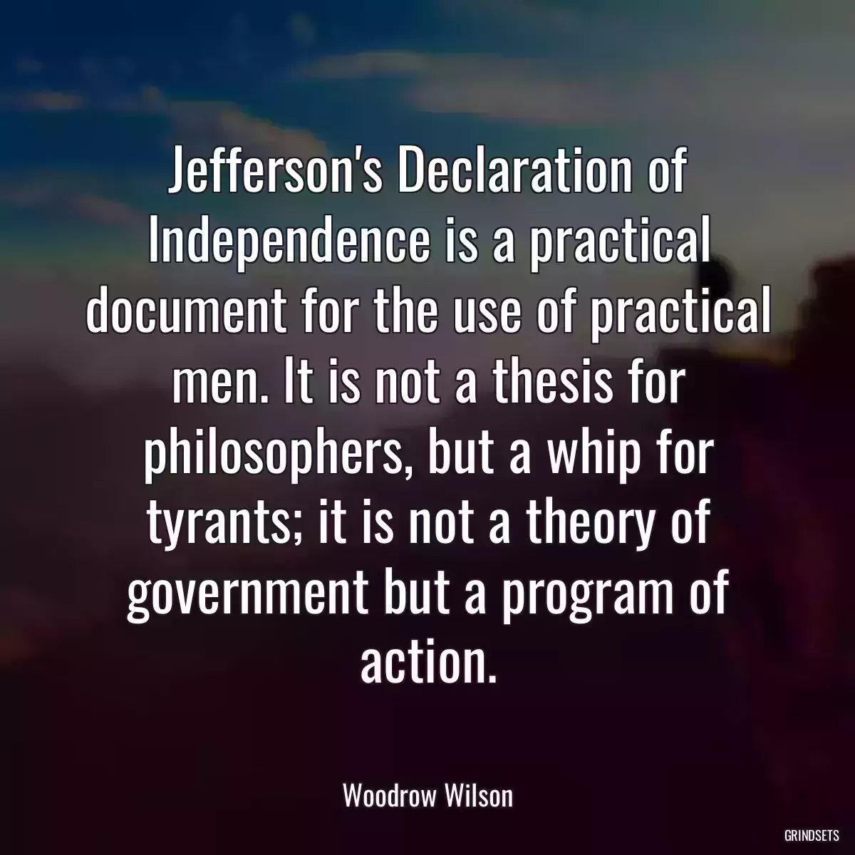 Jefferson\'s Declaration of Independence is a practical document for the use of practical men. It is not a thesis for philosophers, but a whip for tyrants; it is not a theory of government but a program of action.