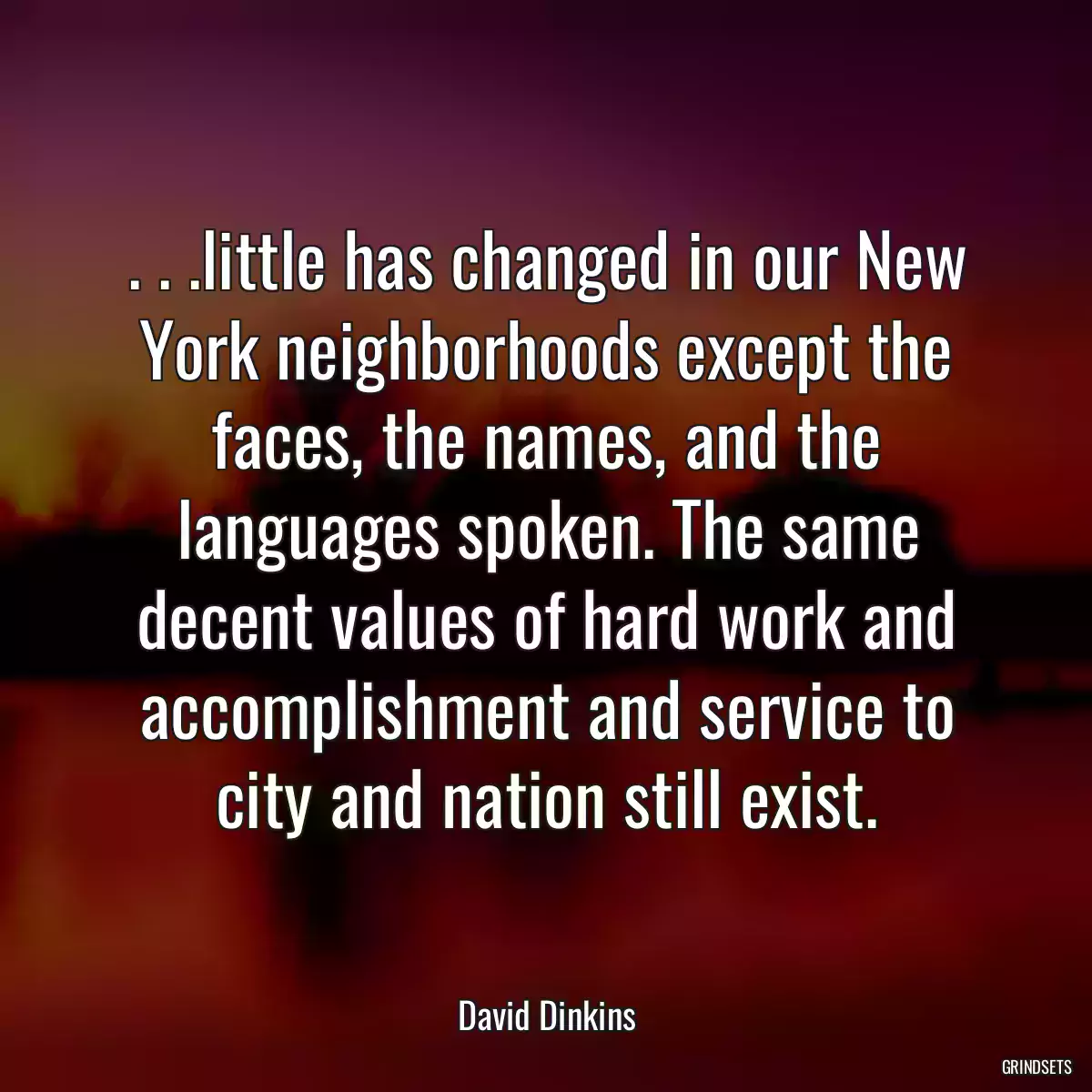 . . .little has changed in our New York neighborhoods except the faces, the names, and the languages spoken. The same decent values of hard work and accomplishment and service to city and nation still exist.