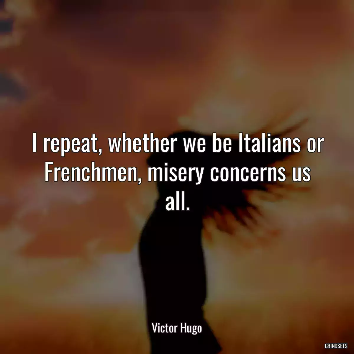 I repeat, whether we be Italians or Frenchmen, misery concerns us all.