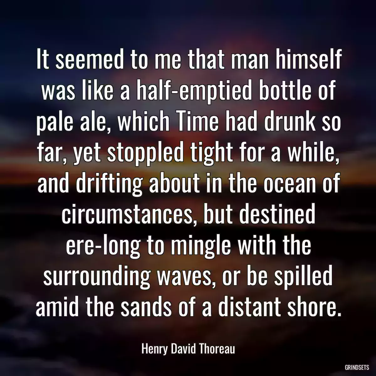 It seemed to me that man himself was like a half-emptied bottle of pale ale, which Time had drunk so far, yet stoppled tight for a while, and drifting about in the ocean of circumstances, but destined ere-long to mingle with the surrounding waves, or be spilled amid the sands of a distant shore.