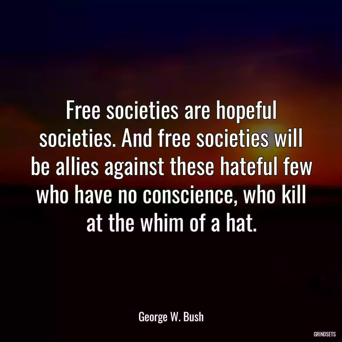 Free societies are hopeful societies. And free societies will be allies against these hateful few who have no conscience, who kill at the whim of a hat.