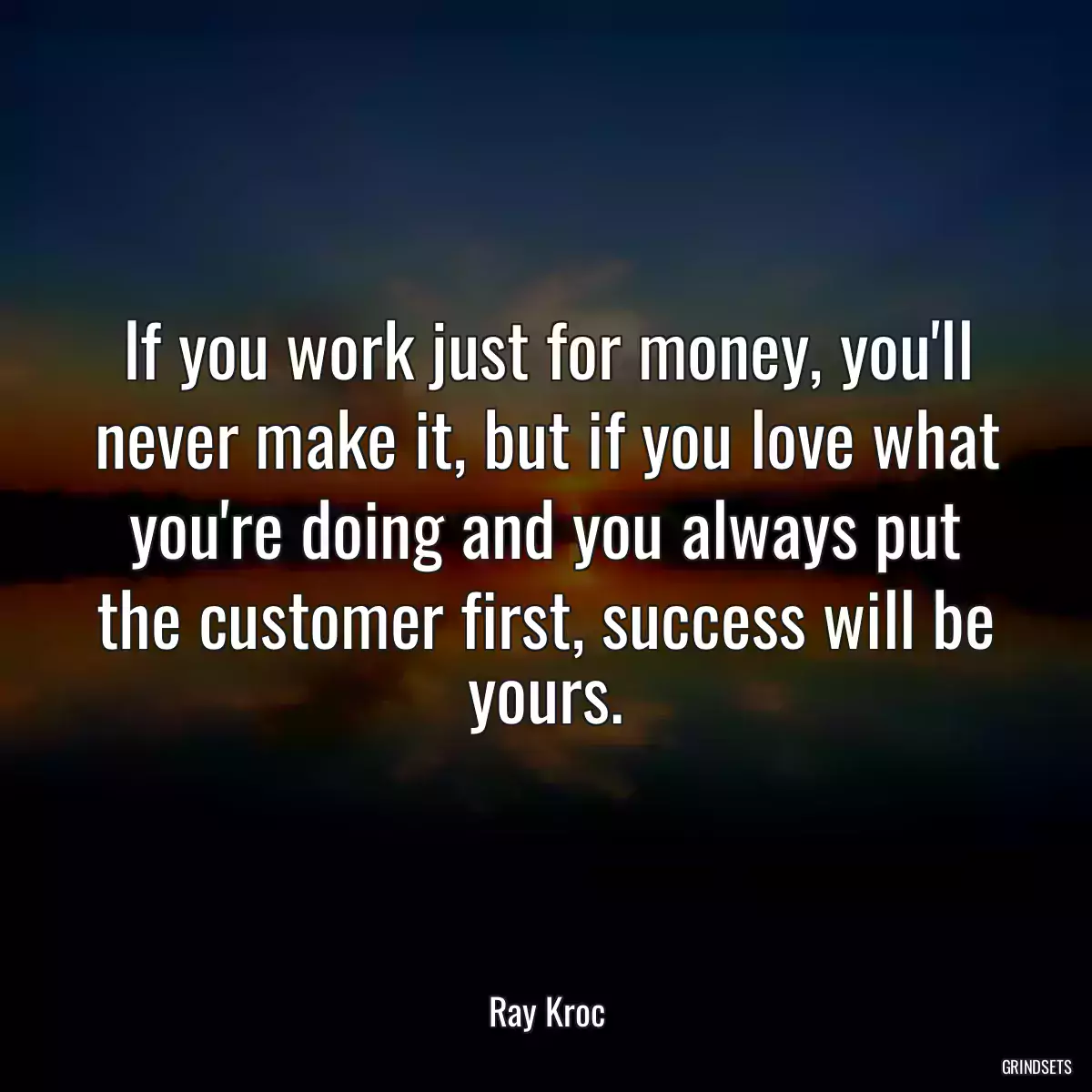 If you work just for money, you\'ll never make it, but if you love what you\'re doing and you always put the customer first, success will be yours.