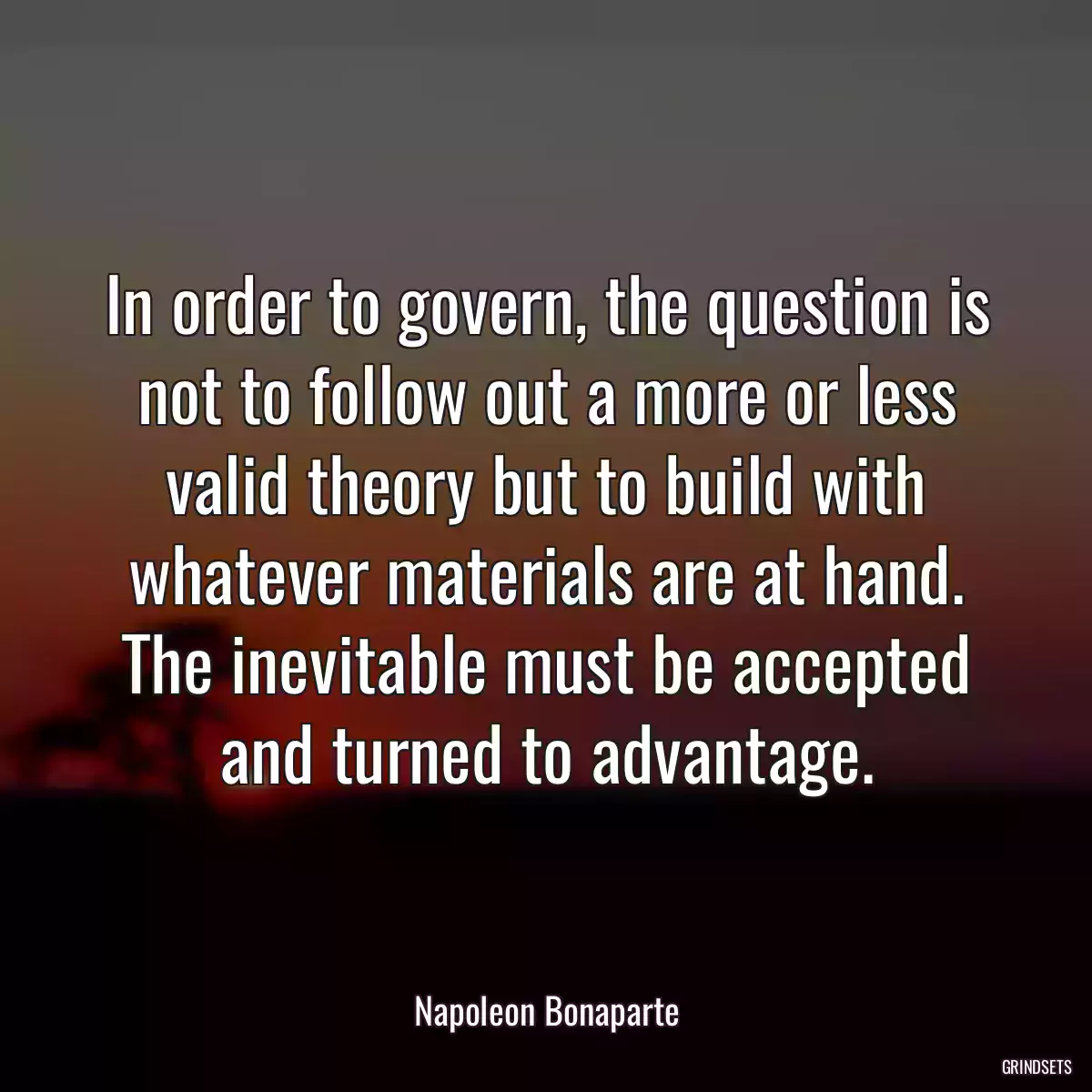 In order to govern, the question is not to follow out a more or less valid theory but to build with whatever materials are at hand. The inevitable must be accepted and turned to advantage.