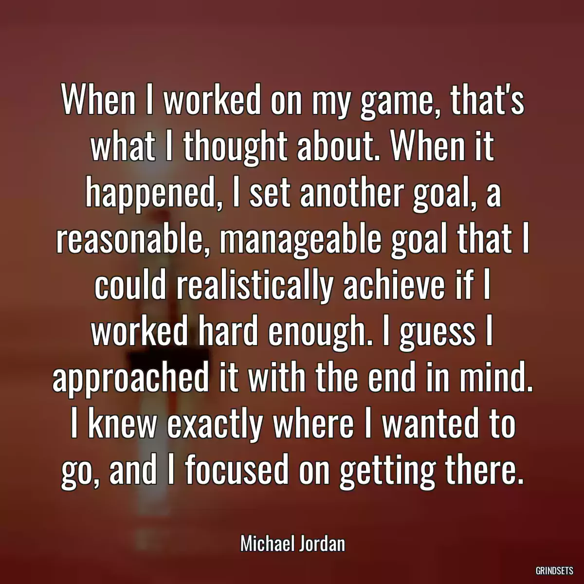 When I worked on my game, that\'s what I thought about. When it happened, I set another goal, a reasonable, manageable goal that I could realistically achieve if I worked hard enough. I guess I approached it with the end in mind. I knew exactly where I wanted to go, and I focused on getting there.