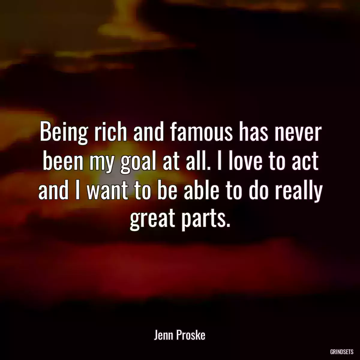 Being rich and famous has never been my goal at all. I love to act and I want to be able to do really great parts.