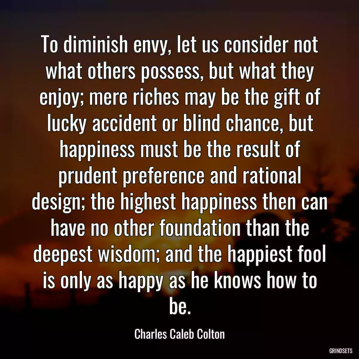 To diminish envy, let us consider not what others possess, but what they enjoy; mere riches may be the gift of lucky accident or blind chance, but happiness must be the result of prudent preference and rational design; the highest happiness then can have no other foundation than the deepest wisdom; and the happiest fool is only as happy as he knows how to be.