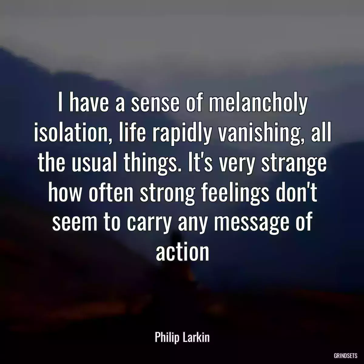 I have a sense of melancholy isolation, life rapidly vanishing, all the usual things. It\'s very strange how often strong feelings don\'t seem to carry any message of action