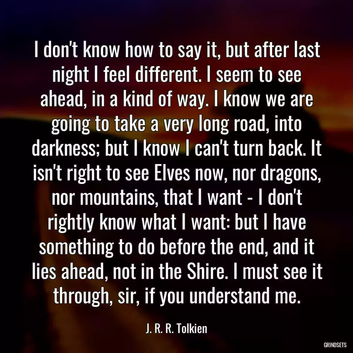 I don\'t know how to say it, but after last night I feel different. I seem to see ahead, in a kind of way. I know we are going to take a very long road, into darkness; but I know I can\'t turn back. It isn\'t right to see Elves now, nor dragons, nor mountains, that I want - I don\'t rightly know what I want: but I have something to do before the end, and it lies ahead, not in the Shire. I must see it through, sir, if you understand me.