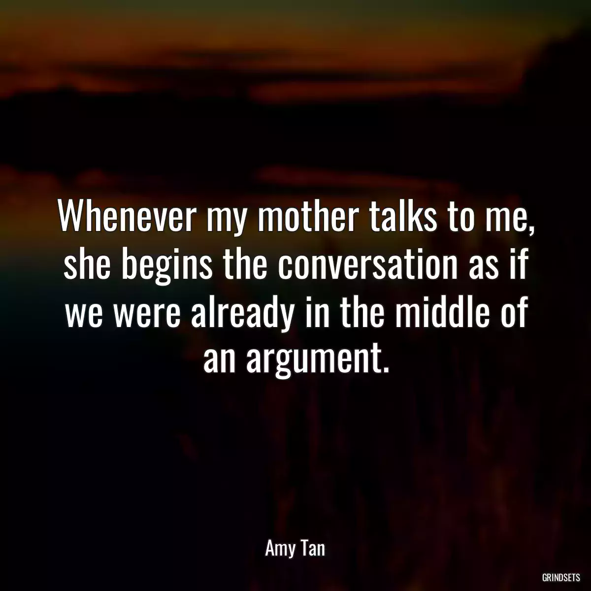 Whenever my mother talks to me, she begins the conversation as if we were already in the middle of an argument.