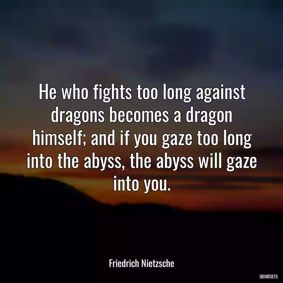 He who fights too long against dragons becomes a dragon himself; and if you gaze too long into the abyss, the abyss will gaze into you.