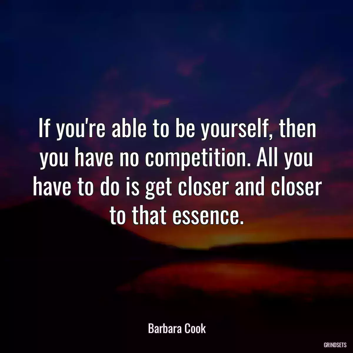 If you\'re able to be yourself, then you have no competition. All you have to do is get closer and closer to that essence.