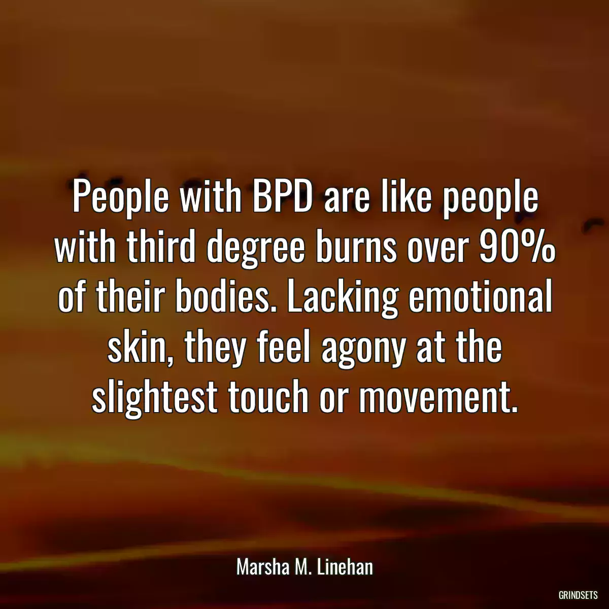 People with BPD are like people with third degree burns over 90% of their bodies. Lacking emotional skin, they feel agony at the slightest touch or movement.