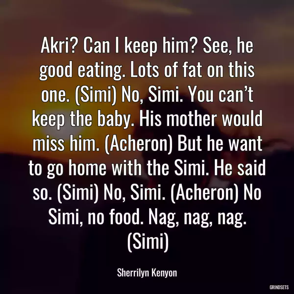 Akri? Can I keep him? See, he good eating. Lots of fat on this one. (Simi) No, Simi. You can’t keep the baby. His mother would miss him. (Acheron) But he want to go home with the Simi. He said so. (Simi) No, Simi. (Acheron) No Simi, no food. Nag, nag, nag. (Simi)