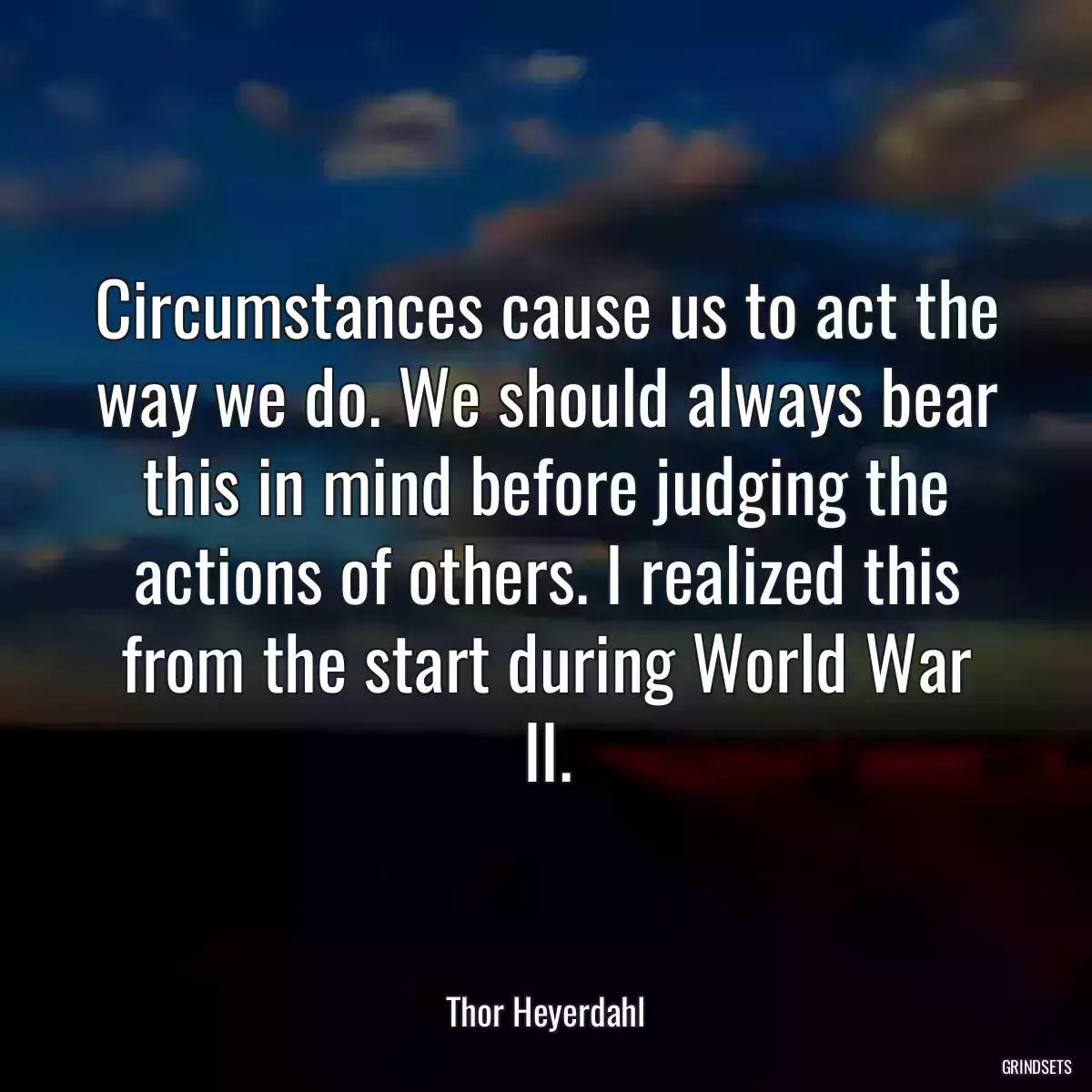 Circumstances cause us to act the way we do. We should always bear this in mind before judging the actions of others. I realized this from the start during World War II.