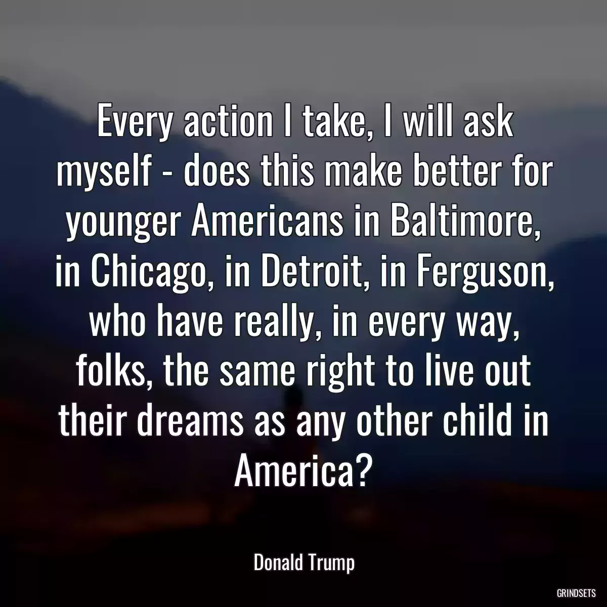 Every action I take, I will ask myself - does this make better for younger Americans in Baltimore, in Chicago, in Detroit, in Ferguson, who have really, in every way, folks, the same right to live out their dreams as any other child in America?